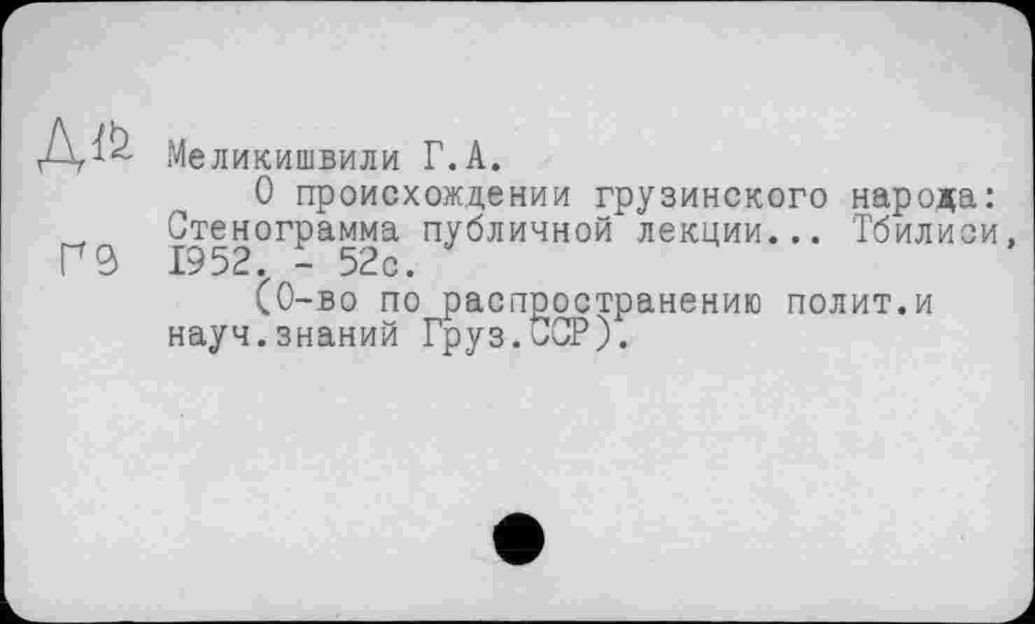 ﻿Дг^ Меликишвили Г.А.
О происхождении грузинского народа Стенограмма публичной лекции... Тбилис Г 1952. - 52с.
(0-во по распространению полит.и науч.знаний Груз.<>СР).